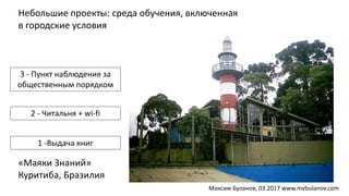 Небольшие проекты: среда обучения, включенная
в городские условия
«Маяки Знаний»
Куритиба, Бразилия
3 - Пункт наблюдения за
общественным порядком
2 - Читальня + wi-fi
1 -Выдача книг
Максим Буланов, 03.2017 www.mvbulanov.com
 