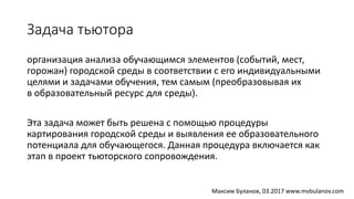 Задача тьютора
организация анализа обучающимся элементов (событий, мест,
горожан) городской среды в соответствии с его индивидуальными
целями и задачами обучения, тем самым (преобразовывая их
в образовательный ресурс для среды).
Эта задача может быть решена с помощью процедуры
картирования городской среды и выявления ее образовательного
потенциала для обучающегося. Данная процедура включается как
этап в проект тьюторского сопровождения.
Максим Буланов, 03.2017 www.mvbulanov.com
 