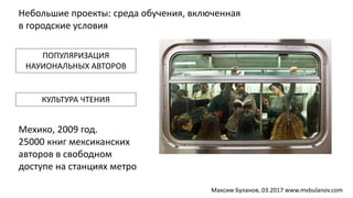 Небольшие проекты: среда обучения, включенная
в городские условия
Мехико, 2009 год.
25000 книг мексиканских
авторов в свободном
доступе на станциях метро
ПОПУЛЯРИЗАЦИЯ
НАУИОНАЛЬНЫХ АВТОРОВ
КУЛЬТУРА ЧТЕНИЯ
Максим Буланов, 03.2017 www.mvbulanov.com
 