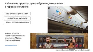 Москва, 2016 год.
Поезд «Шекспировские
страсти» на Абатско-
Покровской линии.
ПОПУЛЯРИЗАЦИЯ ЧТЕНИЯ
ВИЗУАЛЬНАЯ КУЛЬТУРА
АДАПТИРОВАННАЯ ФОРМА
https://shakespeare-metro.ru
Небольшие проекты: среда обучения, включенная
в городские условия
Максим Буланов, 03.2017 www.mvbulanov.com
 