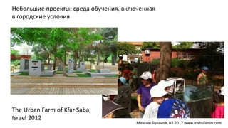 Небольшие проекты: среда обучения, включенная
в городские условия
The Urban Farm of Kfar Saba,
Israel 2012
Максим Буланов, 03.2017 www.mvbulanov.com
 