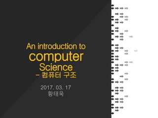An introduction to
computer
Science
- 컴퓨터 구조
2017. 03. 17
황태욱
 