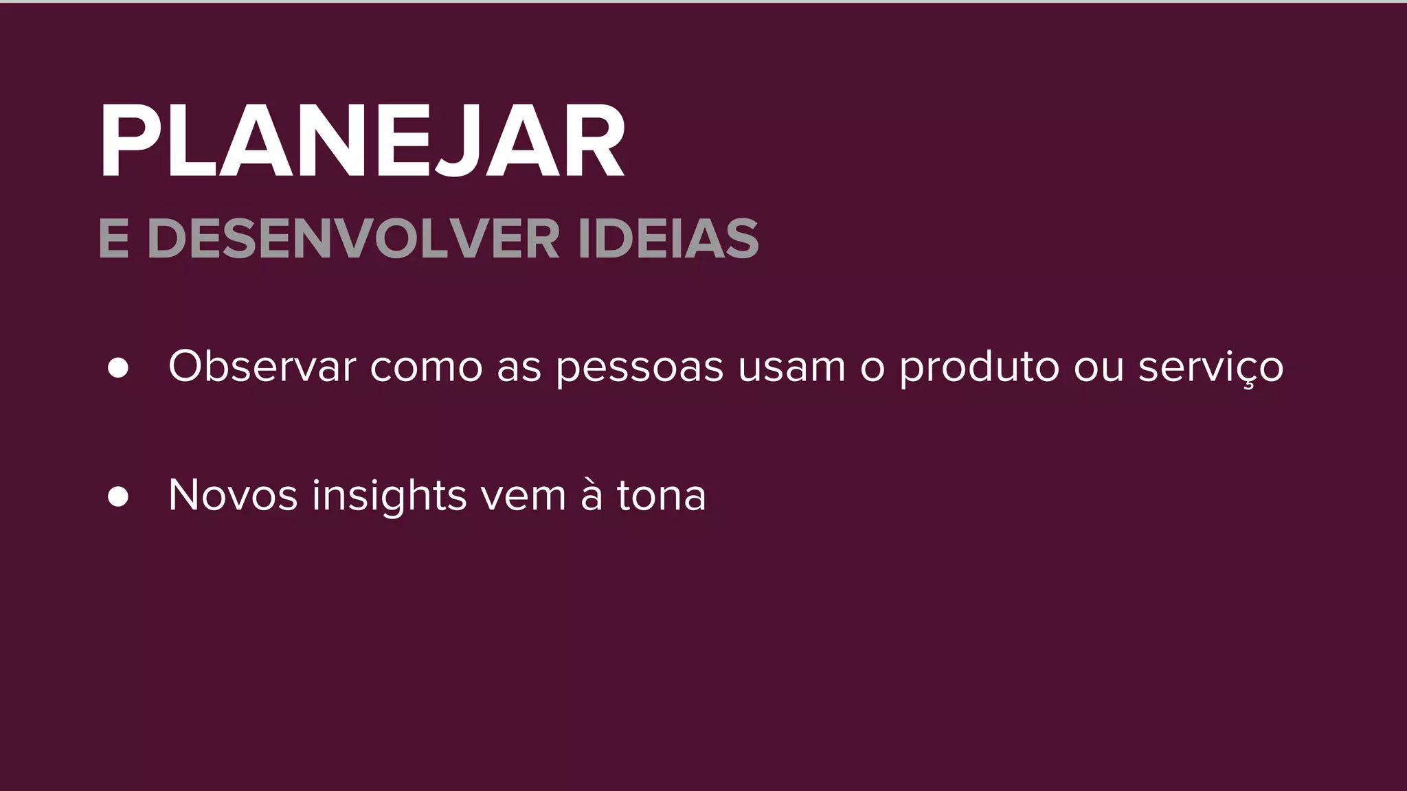 PLANEJAR
E DESENVOLVER IDEIAS
● Observar como as pessoas usam o produto ou serviço
● Novos insights vem à tona
 