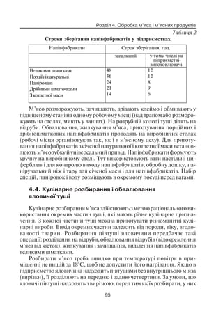 Розділ 4. Обробка м’яса і м’ясних продуктів
95
Таблиця 2
Строки зберігання напівфабрикатів у підприємствах
Напівфабрикати Строк зберігання, год.
загальний у тому числі на
піприємстві-
виготовлювачі
Великими шматками
Порційнінатуральні
Паніровані
Дрібними шматочками
З котлетноїмаси
48
36
24
21
14
12
12
8
9
6
М’ясо розморожують, зачищають, зрізають клеймо і обмивають у
підвішеному стані на одному робочому місці (над трапом або розморо
жують на столах, миють у ваннах). На розрубній колоді туші ділять на
відруби. Обвалювання, жилкування м’яса, приготування порційних і
дрібношматкових напівфабрикатів проводять на виробничих столах
(робочі місця організовують так, як і в м’ясному цеху). Для приготу
вання напівфабрикатів з січеної натуральної і котлетної маси встанов
люють м’ясорубку й універсальний привід. Напівфабрикати формують
уручну на виробничому столі. Тут використовують ваги настільні ци
ферблатні для контролю виходу напівфабрикатів, обробну дошку, па
нірувальний ніж і тару для січеної маси і для напівфабрикатів. Набір
спецій, паніровок і воду розміщують в окремому посуді перед вагами.
4.4. Кулінарне розбирання і обвалювання
яловичої туші
Кулінарне розбирання м’яса здійснюють з метою раціонального ви
користання окремих частин туші, які мають різне кулінарне призна
чення. З кожної частини туші можна приготувати різноманітні кулі
нарні вироби. Вихід окремих частин залежить від породи, віку, вгодо
ваності тварин. Розбирання півтуші яловичини передбачає такі
операції: розділення на відруби, обвалювання відрубів (відокремлення
м’яса від кісток), жилкування і зачищання, виділення напівфабрикатів
великими шматками.
Розбирати м’ясо треба швидко при температурі повітря в при
міщенні не вищій за 18°С, щоб не допустити його нагрівання. Якщо в
підприємство яловичина надходить півтушами без внутрішнього м’яза
(вирізки), її розділяють на передню і задню четвертини. За умови, що
яловичі півтуші надходять з вирізкою, перед тим як їх розбирати, у них
 