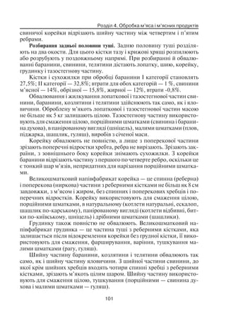 Розділ 4. Обробка м’яса і м’ясних продуктів
101
свинячої корейки відрізають шийну частину між четвертим і п’ятим
ребрами.
Розбирання задньої половини туші. Задню половину туші розділя
ють на два окости. Для цього кістки тазу і крижові хрящі розпилюють
або розрубують у поздовжньому напрямі. При розбиранні й обвалю
ванні баранини, свинини, телятини дістають лопатку, шию, корейку,
грудинку і тазостегнову частину.
Кістки і сухожилки при обробці баранини І категорії становлять
27,5%; II категорії — 32,8%; втрати для обох категорій — 1 %, свинини
м’ясної — 14%, обрізної — 15,8%, жирної — 12%, втрати 0,8%.
Обвалювання і жилкування лопаткової і тазостегнової частин сви
нини, баранини, козлятини і телятини здійснюють так само, як і яло
вичини. Оброблену м’якоть лопаткової і тазостегнової частин масою
не більше як 5 кг залишають цілою. Тазостегнову частину використо
вують для смаження цілою, порційними шматками (свинина і барани
на духова), в панірованому вигляді (шніцель), малими шматками (плов,
піджарка, шашлик, гуляш), виробів з січеної маси.
Корейку обвалюють не повністю, а лише з поперекової частини
зрізають поперечні відростки хребта, ребра не вирізають. Зрізають зак
раїни, з зовнішнього боку корейки знімають сухожилки. З корейки
баранини відрізають частину з першого по четверте ребро, оскільки це
є тонкий шар м’язів, непридатних для нарізання порційними шматка
ми.
Великошматковий напівфабрикат корейка — це спинна (реберна)
і поперекова (ниркова) частини з реберними кістками не більш як 8 см
завдовжки, з м’ясом і жиром, без спинних і поперекових хребців і по
перечних відростків. Корейку використовують для смаження цілою,
порційними шматками, в натуральному (котлети натуральні, ескалоп,
шашлик по карському), панірованому вигляді (котлети відбивні, бит
ки по київському, шніцель) і дрібними шматками (шашлики).
Грудинку також повністю не обвалюють. Великошматковий на
півфабрикат грудинка — це частина туші з реберними кістками, яка
залишається після відокремлення корейки без грудної кістки, її вико
ристовують для смаження, фарширування, варіння, тушкування ма
лими шматками (рагу, гуляш).
Шийну частину баранини, козлятини і телятини обвалюють так
само, як і шийну частину яловичини. З шийної частини свинини, до
якої крім шийних хребців входять чотири спинні хребці з реберними
кістками, зрізають м’якоть цілим шаром. Шийну частину використо
вують для смаження цілою, тушкування (порційними — свинина ду
хова і малими шматками — гуляш).
 