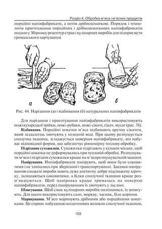 Розділ 4. Обробка м’яса і м’ясних продуктів
103
порційні напівфабрикати, а потім дрібношматкові. Порядок і техно
логія приготування порційних і дрібношматкових напівфабрикатів
подано у Збірнику рецептур страв і кулінарних виробів для підприємств
громадського харчування.
Рис. 44. Нарізання (а) і відбивання (б) натуральних напівфабрикатів
Для нарізання і приготування напівфабрикатів використовують
ножі кухарської трійки, ножі рубаки, ножі сікачі, сікач, мусат (рис. 38).
Відбивання. Порційні шматки м’яса відбивають вручну сікачем,
який заздалегідь змочують у холодній воді. При цьому розпушується
сполучна тканина, згладжується поверхня напівфабрикату, він набу
ває відповідної форми, що забезпечує рівномірну теплову обробку.
Підрізання сухожилків. Сухожилки підрізають у кількох місцях, щоб
порційні шматки не деформувались при тепловій обробці. Розпушува
ти м’ясо і підрізати сухожилки краще на м’ясорозпушувальній машині.
Панірування. Напівфабрикати панірують, щоб вони були сокови
тими і не злипались при зберіганні і транспортуванні. Завдяки паніру
ванню смажені вироби мають дуже апетитну добре підсмажену кіроч
ку, залишаються соковитими, а білки сполучної тканини краще роз
м’якшуються. Щоб паніровка краще трималась на поверхні
напівфабрикатів, перед паніруванням їх змочують у льєзоні.
Шпигування. Щоб смак кулінарних виробів поліпшився, їх шпигу
ють. Для цього використовують сало, моркву, часник, біле коріння.
Маринування. М’ясо маринують дрібними або порційними шмат
ками. Це сприяє набуханню колагенових волокон сполучної тканини,
 