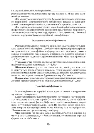 Г.І. Шумило. Технологія приготування їжі
104
розм’якшенню м’яса, прискорює процес смаження. М’ясо стає смач
ним і ароматним.
Для маринування використовують ферментні препарати рослинно
го, тваринного і мікробіологічного походження. Завдяки їм білки спо
лучної тканини розщеплюються, а тканини м’яса розм’якшуються.
Для нарізання великошматкових, порційних і дрібношматкових на
півфабрикатів використовують зачищене м’ясо. У вирізки розрізняють
три частини: потовщену (голівку), середню і тонку (хвостик). З кожної
частини вирізки нарізають відповідний напівфабрикат.
Великошматкові напівфабрикати
Ростбіф виготовляють з повністю зачищених шматків товстого, тон
кого краю м’якоті або вирізки. Щоб забезпечити рівномірне прогріван
ня при смаженні, напівфабрикат формують з двох вирізок, стулюють
голівку з хвостиком і перев’язують шпагатом. На поверхні шматків у
декількох місцях надрізають сухожилки і плівки. Маса напівфабрика
ту 1,5—2,5 кг.
Тушковане м’ясо готують з верхньої внутрішньої, бокової і зовніш
ньої частин задньої ноги масою 1,5—2,5 кг.
Шпиговане м’ясо готують з тих самих частин, що й тушковане, але
їх шпигують за допомогою шпигувальної голки морквою, петрушкою
або свинячим шпиком у шахматному порядку. Проколи роблять уздовж
волокон, в отвори вставляють брусочки шпику або овочів.
Відварнем’ясоготуютьзм’якотібоковоїізовнішньоїчастинзадньоїноги,
лопатки, підлопаткової частини, грудинки, пружка масою 1,5—2,5 кг.
Порційні напівфабрикати
М’ясо нарізають на порційні шматки для смаження в натурально
му вигляді, тушкування.
Біфштекс нарізають під прямим кутом з потовщеної частини вирі
зки по одному шматку на порцію 2—3 см завтовшки, злегка відбива
ють, надають округлої форми. Біфштекс з насічкою нарізають з верх
ньої і внутрішньої частин задньої ноги. На поверхні з обох боків роб
лять надрізи або пропускають через машину для розпушування.
Шматки мають неправильну округлу форму.
Філе нарізають під прямим кутом з середньої частини вирізки, по
одному шматку на порцію, 4—5 см завтовшки, потім надають округлої
форми, але не відбивають.
 
