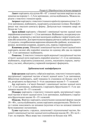 Розділ 4. Обробка м’яса і м’ясних продуктів
105
Лангет нарізають під кутом 40—45° з тонкої частини вирізки по два
шматки на порцію 1—1,5 см завтовшки, злегка відбивають. Можна на
різати з товстого і тонкого країв.
Антрекот нарізають з товстого і тонкого країв під прямим кутом 1,5—
2 см завтовшки, відбивають, надрізають сухожилки і плівки. Напівфаб
рикат має овально довгасту форму. Допускається товщина жиру не
більш як 1 см.
Зрази відбивні нарізають з бокової і зовнішньої частин задньої ноги
порційнимишматками1—1,5смзавтовшки.Відбивають,насерединукла
дуть фарш, загортають у вигляді маленьких ковбасок і перев’язують нит
кою або шпагатом. Для приготування фаршу ріпчасту цибулю пасерують
і з’єднують з подрібненими вареними яйцями або грибами, зеленню пет
рушки, меленими сухарями, додають сіль, перець і перемішують.
Яловичина духова. З бокової і зовнішньої частин м’якоті задньої ноги
нарізають великі або порційні шматки по одному або два на порцію
1,5—2 см завтовшки і відбивають.
Ромштекс. З товстого і тонкого країв верхньої і внутрішньої частин
м’якоті задньої ноги нарізають порційні шматки 1,5–2 см завтовшки,
відбивають, підрізають сухожилки, солять, посипають перцем, змочу
ють у льєзоні, обкачують у червоній паніровці і формують.
Дрібношматкові напівфабрикати
Бефстроганов нарізають з обрізків вирізки, товстого і тонкого країв,
внутрішньої і верхньої частин м’якоті задньої ноги 2 см завтовшки.
Шматочки відбивають, щоб товщина їх становила не більше ніж 0,5
см, розрізають на брусочки 3—4 см завдовжки масою 5—7 г кожний.
Азу нарізають з м’якоті бокової і зовнішньої частин задньої ноги
1,5—2 см завтовшки, відбивають і нарізають брусочками 4—5 см зав
довжки масою 10—15 г кожний.
Піджарку нарізають з товстого і тонкого країв, внутрішньої і верх
ньої частин м’якоті задньої ноги 2 см завтовшки, відбивають і наріза
ють брусочками масою 10—15 г кожний.
Шашлик. Вирізку нарізають шматочками однакової форми масою
30—40 г, злегка відбивають; шпик нарізають квадратиками. Потім м’я
со і шпик наколюють на шпажки (кусочки м’яса на шпажці повинні
бути першими і останніми).
Гуляш нарізають з пружка, лопаткової і підлопаткової частин, бо
кової і зовнішньої частин задньої ноги кубиками масою 20—30 г по 4—
5 шт. на порцію. Маса жиру має становити не більше ніж 10%.
 