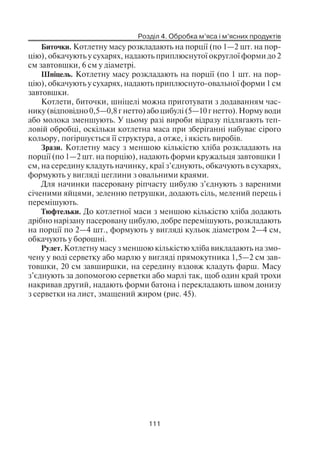 Розділ 4. Обробка м’яса і м’ясних продуктів
111
Биточки. Котлетну масу розкладають на порції (по 1—2 шт. на пор
цію), обкачують у сухарях, надають приплюснутої округлої форми до 2
см завтовшки, 6 см у діаметрі.
Шніцель. Котлетну масу розкладають на порції (по 1 шт. на пор
цію), обкачують у сухарях, надають приплюснуто овальної форми 1 см
завтовшки.
Котлети, биточки, шніцелі можна приготувати з додаванням час
нику (відповідно 0,5—0,8 г нетто) або цибулі (5—10 г нетто). Норму води
або молока зменшують. У цьому разі вироби відразу підлягають теп
ловій обробці, оскільки котлетна маса при зберіганні набуває сірого
кольору, погіршується її структура, а отже, і якість виробів.
Зрази. Котлетну масу з меншою кількістю хліба розкладають на
порції (по 1—2 шт. на порцію), надають форми кружальця завтовшки 1
см, на середину кладуть начинку, краї з’єднують, обкачують в сухарях,
формують у вигляді цеглини з овальними краями.
Для начинки пасеровану ріпчасту цибулю з’єднують з вареними
січеними яйцями, зеленню петрушки, додають сіль, мелений перець і
перемішують.
Тюфтельки. До котлетної маси з меншою кількістю хліба додають
дрібно нарізану пасеровану цибулю, добре перемішують, розкладають
на порції по 2—4 шт., формують у вигляді кульок діаметром 2—4 см,
обкачують у борошні.
Рулет. Котлетну масу з меншою кількістю хліба викладають на змо
чену у воді серветку або марлю у вигляді прямокутника 1,5—2 см зав
товшки, 20 см завширшки, на середину вздовж кладуть фарш. Масу
з’єднують за допомогою серветки або марлі так, щоб один край трохи
накривав другий, надають форми батона і перекладають швом донизу
з серветки на лист, змащений жиром (рис. 45).
 