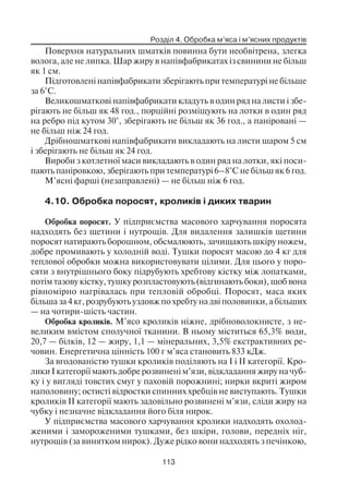 Розділ 4. Обробка м’яса і м’ясних продуктів
113
Поверхня натуральних шматків повинна бути необвітрена, злегка
волога, але не липка. Шар жиру в напівфабрикатах із свинини не більш
як 1 см.
Підготовлені напівфабрикати зберігають при температурі не більше
за 6°С.
Великошматкові напівфабрикати кладуть в один ряд на листи і збе
рігають не більш як 48 год., порційні розміщують на лотки в один ряд
на ребро під кутом 30°, зберігають не більш як 36 год., а паніровані —
не більш ніж 24 год.
Дрібношматкові напівфабрикати викладають на листи шаром 5 см
і зберігають не більш як 24 год.
Вироби з котлетної маси викладають в один ряд на лотки, які поси
пають паніровкою, зберігають при температурі 6–8°С не більш як 6 год.
М’ясні фарші (незаправлені) — не більш ніж 6 год.
4.10. Обробка поросят, кроликів і диких тварин
Обробка поросят. У підприємства масового харчування поросята
надходять без щетини і нутрощів. Для видалення залишків щетини
поросят натирають борошном, обсмалюють, зачищають шкіру ножем,
добре промивають у холодній воді. Тушки поросят масою до 4 кг для
теплової обробки можна використовувати цілими. Для цього у поро
сяти з внутрішнього боку підрубують хребтову кістку між лопатками,
потім тазову кістку, тушку розпластовують (відгинають боки), щоб вона
рівномірно нагрівалась при тепловій обробці. Поросят, маса яких
більша за 4 кг, розрубують уздовж по хребту на дві половинки, а більших
— на чотири шість частин.
Обробка кроликів. М’ясо кроликів ніжне, дрібноволокнисте, з не
великим вмістом сполучної тканини. В ньому міститься 65,3% води,
20,7 — білків, 12 — жиру, 1,1 — мінеральних, 3,5% екстрактивних ре
човин. Енергетична цінність 100 г м’яса становить 833 кДж.
За вгодованістю тушки кроликів поділяють на І і II категорії. Кро
лики І категорії мають добре розвинені м’язи, відкладання жиру на чуб
ку і у вигляді товстих смуг у паховій порожнині; нирки вкриті жиром
наполовину; остисті відростки спинних хребців не виступають. Тушки
кроликів II категорії мають задовільно розвинені м’язи, сліди жиру на
чубку і незначне відкладання його біля нирок.
У підприємства масового харчування кролики надходять охолод
женими і замороженими тушками, без шкіри, голови, передніх ніг,
нутрощів (за винятком нирок). Дуже рідко вони надходять з печінкою,
 