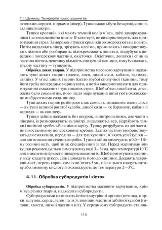Г.І. Шумило. Технологія приготування їжі
114
легенями,серцем,нирками(лівер).Тушкимаютьбутибезкрові,синців,
залишків шкури.
Тушки кроликів, які мають темний колір м’яса, двічі заморожува
лися і за вгодованістю нижче II категорії, не використовують для при
готування страв. Заморожені тушки кроликів розморожують на повітрі.
Потім видаляють лівер, зрізують клеймо, промивають і використову
ють цілими або розбирають: відокремлюють лопатки, відрубують пе
редню і поперекову частини, окісточки. Окісточки, лопатки і спинна
частина містять невелику кількість сполучної тканини, тому їх смажать,
грудну частину — тушкують.
Обробка диких тварин. У підприємства масового харчування надхо
дять туші диких тварин (оленя, лося, дикої кози, кабана, ведмедя,
зайців). У м’ясі диких тварин багато грубої сполучної тканини, тому
його треба попередньо маринувати, а потім використовувати для при
готування смажених і тушкованих страв. Щоб м’ясо дикої кози, лося,
оленя було соковитим, його після маринування шпигують охолодже
ними брусочками сала шпику.
Туші диких тварин розбирають так само, як і домашніх: оленя, лося
— як туші великої рогатої худоби, дикої кози — як баранячу, кабана й
ведмедя — як свинячу.
Тушки зайців надходять без шкурок, випотрошеними, але часто з
лівером, їх розморожують на повітрі, видаляють лівер, відрубують лап
ки і шийний хребець біля місця зарізу. Тушку розрубують на дві части
ни по останньому поперековому хребцю. Задню частину використову
ють для смаження, передню — для тушкування, м’якоть усієї тушки —
для виготовлення січених виробів. Тушки зайця вимочують в 0,5—1%
му розчині оцту, щоб зник специфічний запах. Перед маринуванням
тушки рекомендується вимочувати у воді 3—5 год. при температурі 10°С
для зникнення гіркості і знекровлювання їх. Щоб приготувати розчин,
у воду кладуть цукор, сіль і доводять його до кипіння. Додають лавро
вий лист, перець горошком і кип’ятять 5 хв., після цього кладуть оцто
ву або лимонну кислоту й охолоджують до температури 2—3°С.
4.11. Обробка субпродуктів і кісток
Обробка субпродуктів. У підприємства масового харчування, крім
м’яса різних тварин, надходять і субпродукти.
Субпродуктами називають їстівні внутрішні органи (печінка, нир
ки, шлунок, серце, легені та ін.) і зовнішні частини забійної худоби (го
лови, хвости, нижні частини ніг). У середньому субпродукти станов
 