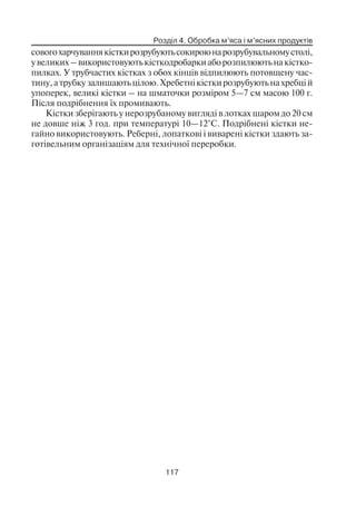 Розділ 4. Обробка м’яса і м’ясних продуктів
117
совогохарчуваннякісткирозрубуютьсокироюнарозрубувальномустолі,
увеликих–використовуютькісткодробаркиаборозпилюютьнакістко
пилках. У трубчастих кістках з обох кінців відпилюють потовщену час
тину, а трубку залишають цілою. Хребетні кістки розрубують на хребці й
упоперек, великі кістки – на шматочки розміром 5—7 см масою 100 г.
Після подрібнення їх промивають.
Кістки зберігають у нерозрубаному вигляді в лотках шаром до 20 см
не довше ніж 3 год. при температурі 10—12°С. Подрібнені кістки не
гайно використовують. Реберні, лопаткові і виварені кістки здають за
готівельним організаціям для технічної переробки.
 