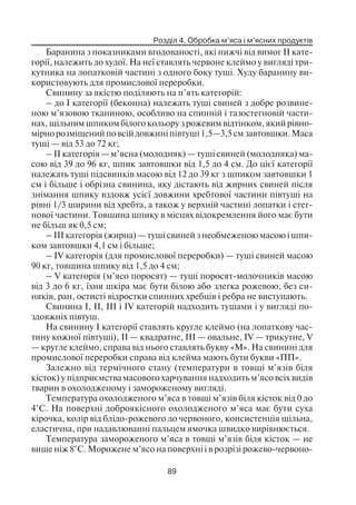 Розділ 4. Обробка м’яса і м’ясних продуктів
89
Баранина з показниками вгодованості, які нижчі від вимог II кате
горії, належить до худої. На неї ставлять червоне клеймо у вигляді три
кутника на лопатковій частині з одного боку туші. Худу баранину ви
користовують для промислової переробки.
Свинину за якістю поділяють на п’ять категорій:
– до І категорії (беконна) належать туші свиней з добре розвине
ною м’язовою тканиною, особливо на спинній і тазостегновій части
нах, щільним шпиком білого кольору з рожевим відтінком, який рівно
мірно розміщений по всій довжині півтуші 1,5—3,5 см завтовшки. Маса
туші — від 53 до 72 кг;
– II категорія — м’ясна (молодняк) — туші свиней (молодняка) ма
сою від 39 до 96 кг, шпик завтовшки від 1,5 до 4 см. До цієї категорії
належать туші підсвинків масою від 12 до 39 кг з шпиком завтовшки 1
см і більше і обрізна свинина, яку дістають від жирних свиней після
знімання шпику вздовж усієї довжини хребтової частини півтуші на
рівні 1/3 ширини від хребта, а також у верхній частині лопатки і стег
нової частини. Товщина шпику в місцях відокремлення його має бути
не більш як 0,5 см;
– III категорія (жирна) — туші свиней з необмеженою масою і шпи
ком завтовшки 4,1 см і більше;
– IV категорія (для промислової переробки) — туші свиней масою
90 кг, товщина шпику від 1,5 до 4 см;
– V категорія (м’ясо поросят) — туші поросят молочників масою
від 3 до 6 кг, їхня шкіра має бути білою або злегка рожевою, без си
няків, ран, остисті відростки спинних хребців і ребра не виступають.
Свинина І, II, III і IV категорій надходить тушами і у вигляді по
здовжніх півтуш.
На свинину І категорії ставлять кругле клеймо (на лопаткову час
тину кожної півтуші), II — квадратне, III — овальне, IV — трикутне, V
— кругле клеймо, справа від нього ставлять букву «М». На свинині для
промислової переробки справа від клейма мають бути букви «ПП».
Залежно від термічного стану (температури в товщі м’язів біля
кісток) у підприємства масового харчування надходить м’ясо всіх видів
тварин в охолодженому і замороженому вигляді.
Температура охолодженого м’яса в товщі м’язів біля кісток від 0 до
4°С. На поверхні доброякісного охолодженого м’яса має бути суха
кірочка, колір від блідо рожевого до червоного, консистенція щільна,
еластична, при надавлюванні пальцем ямочка швидко вирівнюється.
Температура замороженого м’яса в товщі м’язів біля кісток — не
вище ніж 8°С. Морожене м’ясо на поверхні і в розрізі рожево червоно
 
