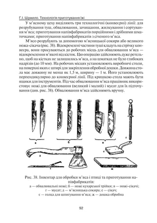 Г.І. Шумило. Технологія приготування їжі
92
У м’ясному цеху виділяють три технологічні (конвеєрні) лінії: для
розрубування туш, обвалювання, зачищання, жилкування і сортуван
ня м’яса; приготування напівфабрикатів порційними і дрібними шма
точками; приготування напівфабрикатів з січеного м’яса.
М’ясо розрубують за допомогою м’ясницької сокири або великого
ножа сікача(рис.38).Відокремленічастинитушікладутьнастрічкукон
веєра, вони просуваються до робочих місць для обвалювання м’яса —
відокремленням’якотівідкісток.Цюопераціюздійснюютьдужеретель
но, щоб на кістках не залишилось м’яса, а на шматках не було глибоких
надрізів (до 10 мм). На робочих місцях установлюють виробничі столи,
наповерхніякихєштирідлязакріпленняобробноїдошки.Довжинасто
ла має довжину не менш як 1,5 м, ширину — 1 м. Його установлюють
перпендикулярно до конвеєрної лінії. Під кришкою стола мають бути
ящики для інструментів. Під час обвалювання м’яса працівник викори
стовує ножі для обвалювання (великий і малий) і мусат для їх підточу
вання (див. рис. 38). Обвалювання м’яса здійснюють вручну.
Рис. 38. Інвентар для обробки м’яса і птиці та приготування на
півфабрикатів:
а — обвалювальні ножі; б — ножі кухарської трійки; в — ножі сікачі;
г — мусат; д — м’ясницька сокира; е — сікач;
є — голка для шпигування м’яса; ж — дошка обробна
 