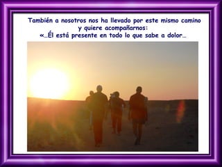 También a nosotros nos ha llevado por este mismo camino
y quiere acompañarnos:
«…Él está presente en todo lo que sabe a dolor…
 