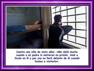 Cuenta una niña de siete años: «Me dolió mucho
cuando a mi padre lo metieron en prisión. Amé a
Jesús en él y por eso no lloré delante de él cuando
fuimos a visitarlo».
 