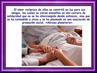 . El amor recíproco de ellos se convirtió en luz para sus
amigos, los cuales se vieron envueltos en una carrera de
solidaridad que no se ha interrumpido desde entonces, sino que
se ha extendido a otros y se ha plasmado en una asociación de
promoción social, «Abrazo planetario».
 