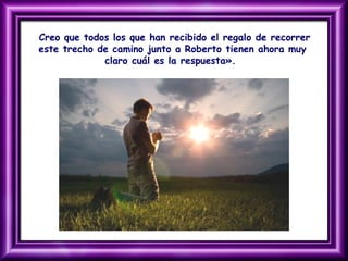 Creo que todos los que han recibido el regalo de recorrer
este trecho de camino junto a Roberto tienen ahora muy
claro cuál es la respuesta».
 