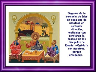 Seguros de la
cercanía de Dios
en cada uno de
nosotros en
cualquier
situación,
repitamos con
confianza la
oración de los
discípulos de
Emaús: «Quédate
con nosotros,
porque
atardece».
 
