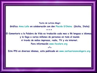 Texto de Letizia Magri
Gráfica Anna Lollo en colaboración con don Placido D’Omina (Sicilia, Italia)
* * *
El Comentario a la Palabra de Vida es traducido cada mes a 96 lenguas e idiomas,
y le llega a varios millones de personas en todo el mundo
A través de mdios impresos, radio, TV y via internet.
Para información www.focolare.org
+*+
Este PPS en diversos idiomas, esta publicado en www.santuariosancalogero.org
 