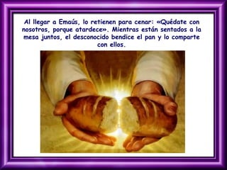 Al llegar a Emaús, lo retienen para cenar: «Quédate con
nosotros, porque atardece». Mientras están sentados a la
mesa juntos, el desconocido bendice el pan y lo comparte
con ellos.
 