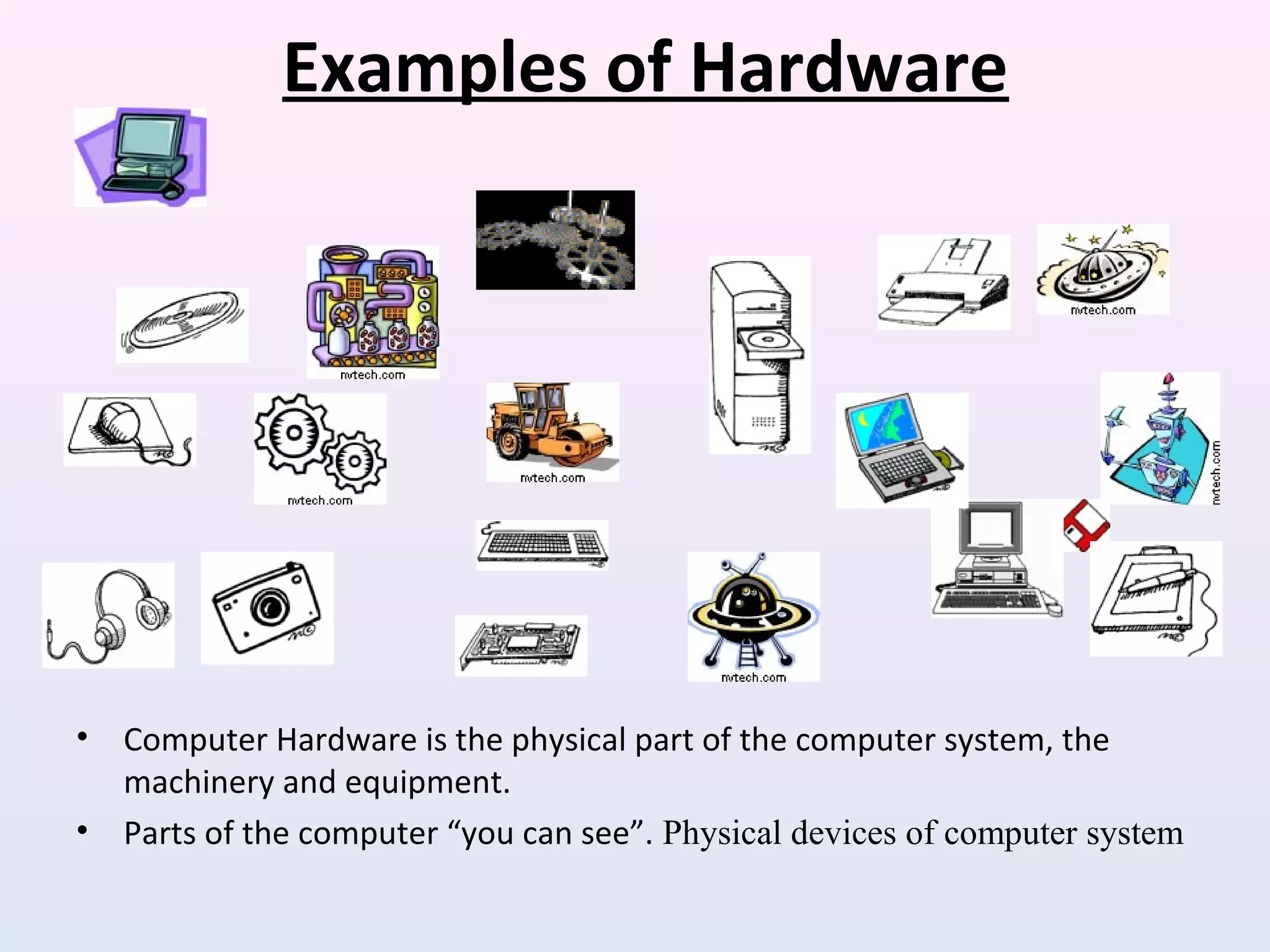 Examples of Hardware
• Computer Hardware is the physical part of the computer system, the
machinery and equipment.
• Parts of the computer “you can see”. Physical devices of computer system
 
