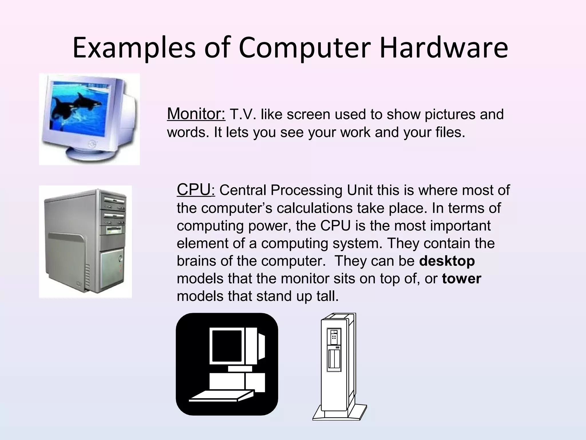 Examples of Computer Hardware
Monitor: T.V. like screen used to show pictures and
words. It lets you see your work and your files.
CPU: Central Processing Unit this is where most of
the computer’s calculations take place. In terms of
computing power, the CPU is the most important
element of a computing system. They contain the
brains of the computer. They can be desktop
models that the monitor sits on top of, or tower
models that stand up tall.
 
