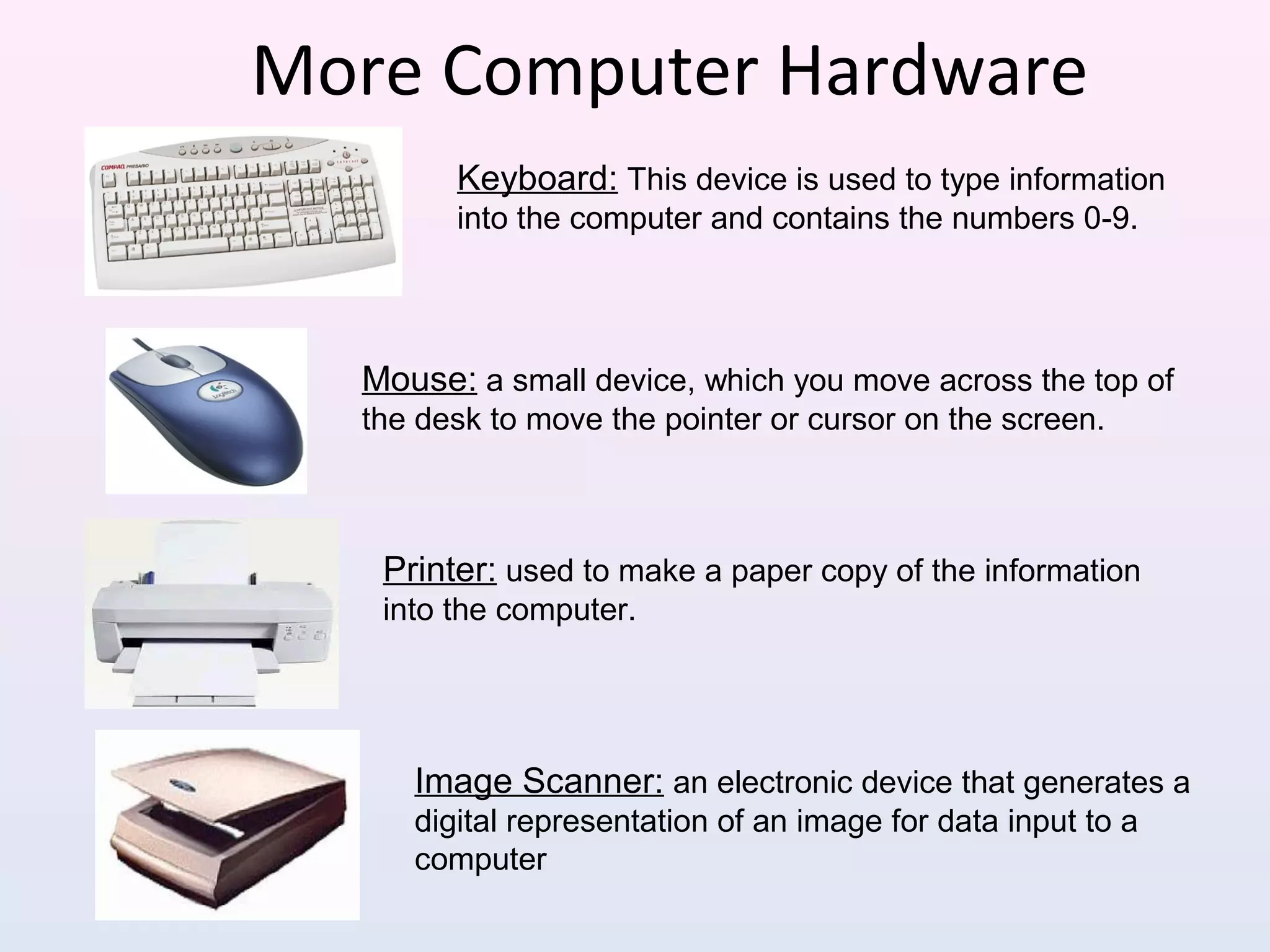More Computer Hardware
Mouse: a small device, which you move across the top of
the desk to move the pointer or cursor on the screen.
Printer: used to make a paper copy of the information
into the computer.
Image Scanner: an electronic device that generates a
digital representation of an image for data input to a
computer
Keyboard: This device is used to type information
into the computer and contains the numbers 0-9.
 
