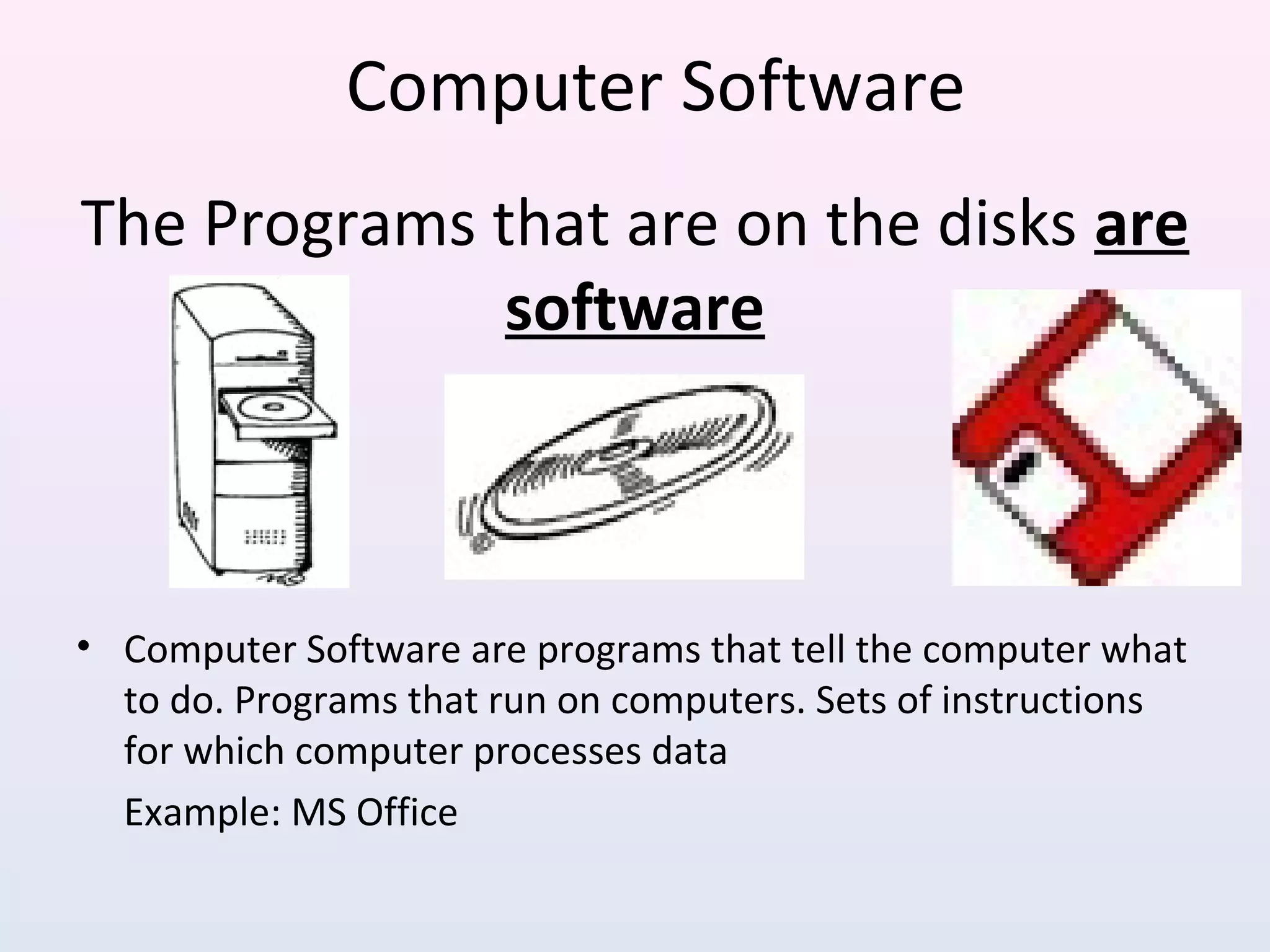 The Programs that are on the disks are
software
• Computer Software are programs that tell the computer what
to do. Programs that run on computers. Sets of instructions
for which computer processes data
Example: MS Office
Computer Software
 