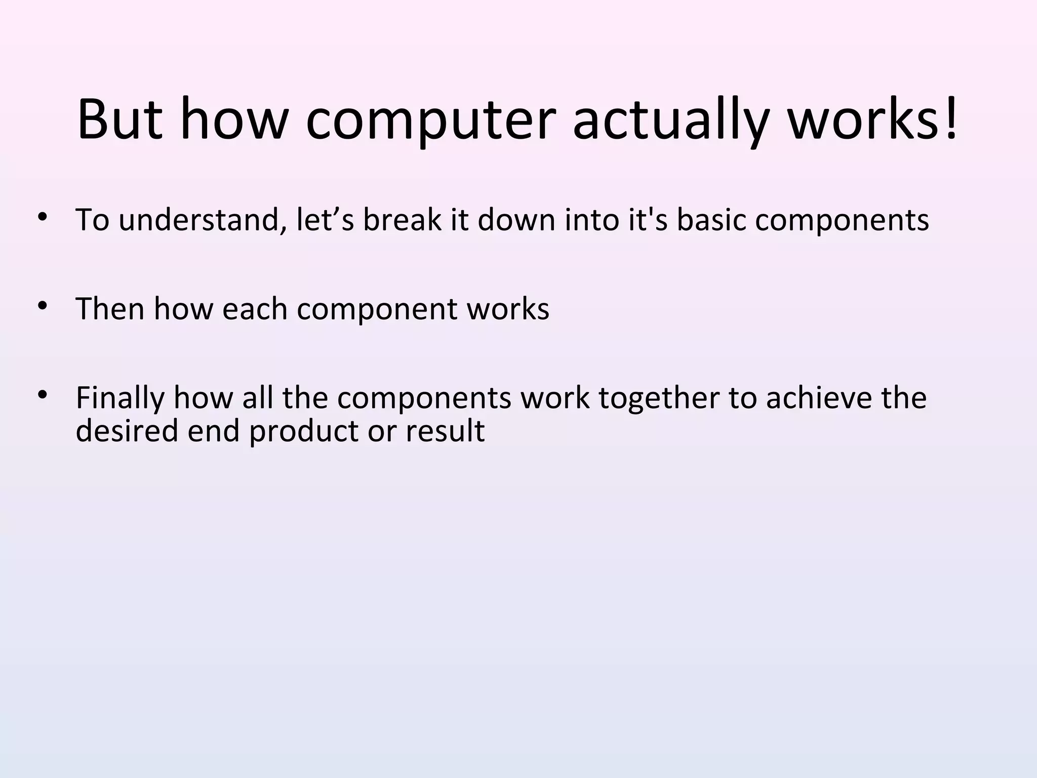 But how computer actually works!
• To understand, let’s break it down into it's basic components
• Then how each component works
• Finally how all the components work together to achieve the
desired end product or result
 