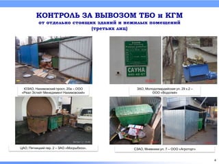 КОНТРОЛЬ ЗА ВЫВОЗОМ ТБО и КГМ
от отдельно стоящих зданий и нежилых помещений
(третьих лиц)
ЦАО, Пятницкий пер. 2 – ЗАО «Мосрыбхоз».
ЮЗАО, Нахимовский просп. 20а – ООО
«Реал Эстейт Менеджмент Нахимовский»
ЗАО, Молодогвардейская ул. 29 к.2 –
ООО «Водолей»
СЗАО, Мневники ул. 7 – ООО «Агроторг»
4
 