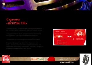 Корпоративное радио
www.onair24.ru
-предоставлять оперативную информацию из всех
регионов о происходящем в корпоративной жизни
-предоставление всем департаментам компании
инструмента для внутренней коммуникации
-повышать настроение в течение рабочего дня
Верстка эфира осуществляется в режиме on-
line, с использованием облачной технологии, что
позволяет Заказчику принимать участие в профессе
формирования контента для эфира
О проекте
«ПРОСТО FM»
 