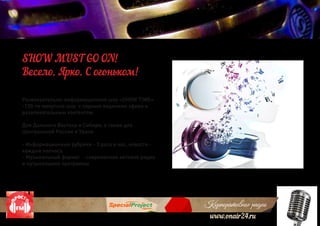 Корпоративное радио
www.onair24.ru
Развлекательно-информационное шоу «SHOW TIME»
-120-ти минутное шоу с парным ведением эфира и
развлекательным контентом.
Для Дальнего Востока и Сибири, а также для
Центральной России и Урала
- Информационные рубрики - 3 раза в час, новости -
каждые полчаса
- Музыкальный формат - современное хитовое радио
и музыкальыне программы
SHOW MUST GO ON!
Весело. Ярко. С огоньком!
 