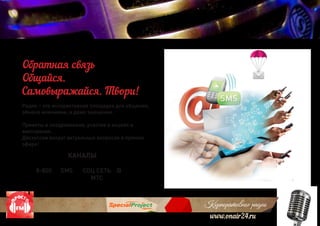 Корпоративное радио
www.onair24.ru
Радио – это интерактивная площадка для общения,
обмена мнениями, и даже эмоциями.
Приветы и поздравления, участие в акциях и
викторинах.
Дискуссии вокруг актуальных вопросов в прямом
эфире!
Обратная связь
Общайся.
Самовыражайся. Твори!
КАНАЛЫ
8-800 SMS СОЦ СЕТЬ
МТС
@
 