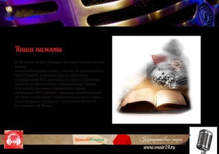 Корпоративное радио
www.onair24.ru
К 70-летию со Дня Победы в Великой Отечественной
войне!
Уникальный радио-проект «Жизнь во время войны»
Книга Памяти, в которую вошли собранные
сотрудниками МТС рассказы их родных и близких,
живших во время войны и защищавших Родину
в то непростое время. Ежедневно в эфире
сотрудники МТС листают страницы нашей великой
истории и рзвучивают памятные моменты истории
своих дедушек и бабушек - участников Великой
Отечественной Войны
Книга памяти
 