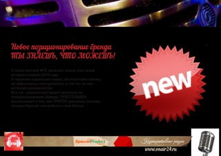 Корпоративное радио
www.onair24.ru
Корпоративное радио
С такой миссией МТС начинает новый этап своей
истории в апреле 2015 года.
О героизме и реальных людях, об отсутствии границ,
об эффективных инструментах, о том что ты сам –
источник возможностей.
Все это - уникальный проект компании по
позиционированию Бренда. ПРОСТО РАДИО
рассказывает о том, как ПРОСТО принимать вызовы,
которые бросает нам работа и сама Жизнь.
Новое позиционирование бренда
ТЫ ЗНАЕШЬ, ЧТО МОЖЕШЬ!
 