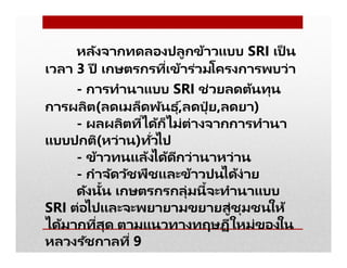 หลังจากทดลองปลูกข้าวแบบ SRI เป็ น
เวลา 3 ปี เกษตรกรทีเข้าร่วมโครงการพบว่า
- การทํานาแบบ SRI ช่วยลดต้นทุน
การผลิต(ลดเมล็ดพันธุ ์,ลดปุ๋ ย,ลดยา)
- ผลผลิตทีได้ก็ไม่ต่างจากการทํานา
แบบปกติ(หว่าน)ทัวไป
- ข้าวทนแล้งได้ดีกว่านาหว่าน
- กําจัดวัชพืชและข้าวปนได้ง่าย
ดังนัน เกษตรกรกลุ่มนีจะทํานาแบบ
SRI ต่อไปและจะพยายามขยายสู่ชุมชนให้
ได้มากทีสุด ตามแนวทางทฤษฏีใหม่ของใน
หลวงรัชกาลที 9
 