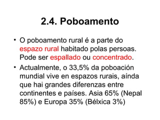 2.4. Poboamento
• O poboamento rural é a parte do
espazo rural habitado polas persoas.
Pode ser espallado ou concentrado.
• Actualmente, o 33,5% da poboación
mundial vive en espazos rurais, aínda
que hai grandes diferenzas entre
continentes e países. Asia 65% (Nepal
85%) e Europa 35% (Bélxica 3%)
 