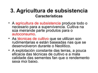 3. Agricultura de subsistencia
Características
• A agricultura de subsistencia produce todo o
necesario para a supervivencia. Cultiva na
súa meirande parte produtos para o
autoconsumo.
• As técnicas de cultivo que se utilizan son
rudimentarias e están baseadas nas que se
desenvolveron durante o Neolítico.
• A explotación constante das terras, a pouca
eficacia das técnicas de cultivo e a mala
calidade das sementes fan que o rendemento
sexa moi baixo.
 