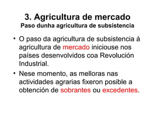 3. Agricultura de mercado
Paso dunha agricultura de subsistencia
• O paso da agricultura de subsistencia á
agricultura de mercado iniciouse nos
países desenvolvidos coa Revolución
Industrial.
• Nese momento, as melloras nas
actividades agrarias fixeron posible a
obtención de sobrantes ou excedentes.
 