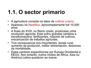 • A agricultura consiste no labor de cultivar a terra.
• Apareceu no Neolítico, aproximadamente hai 10.000
anos.
• A finais do XVIII, no Reino Unido, prodúcese unha
revolución agrícola. Esta sufriu grandes cambios e
transformacións: fertilizantes, rotación de cultivos,
mecanización de traballos agrícolas.
• Tivo consecuencia moi importantes: éxodo rural,
aumento da produción, mellor alimentación, descenso
da mortalidade.
• Estes cambios expandíronse por Europa Occidental e
EEUU. Non entanto, outros moitos de África, Asia ou
América Latina quedaron ao marxe.
1.1. O sector primario
 