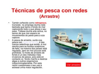 Técnicas de pesca con redes
(Arrastre)
• Tamén coñecido como retropesca.
Consiste no emprego dunha rede
lastrada que barre o fondo do mar
capturando todo o que atopa o seu
paso. Trátase dunha arte activa, no
senso de que non espera os
movementos do peixe para a súa
captura.
• A pesca de arrastre, xunto coa
pesca con redes de deriva, é das
menos selectivas que existe, é moi
daniña para os fondos oceánicos;
de feito, na maioría dos países está
regulada, pero en moi poucos está
prohibida. O modo de arrastre de
fondo é un dos métodos máis
invasivos de pesca, pois está en
contacto co fondo mariño e destrúe
algas e outros organismos
indiscriminadamente. Por esta
razón cuestionase o seu uso e
esixese unha maior regulación.
Ver arrastre
 