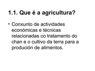 • Conxunto de actividades
económicas e técnicas
relacionadas co tratamento do
chan e o cultivo da terra para a
produción de alimentos.
1.1. Que é a agricultura?
 
