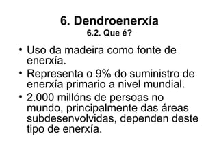6. Dendroenerxía
6.2. Que é?
• Uso da madeira como fonte de
enerxía.
• Representa o 9% do suministro de
enerxía primario a nivel mundial.
• 2.000 millóns de persoas no
mundo, principalmente das áreas
subdesenvolvidas, dependen deste
tipo de enerxía.
 