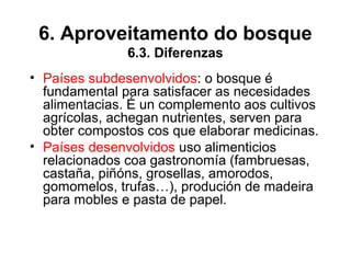 6. Aproveitamento do bosque
6.3. Diferenzas
• Países subdesenvolvidos: o bosque é
fundamental para satisfacer as necesidades
alimentacias. É un complemento aos cultivos
agrícolas, achegan nutrientes, serven para
obter compostos cos que elaborar medicinas.
• Países desenvolvidos uso alimenticios
relacionados coa gastronomía (fambruesas,
castaña, piñóns, grosellas, amorodos,
gomomelos, trufas…), produción de madeira
para mobles e pasta de papel.
 