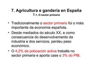 7. Agricultura e gandería en España
7.1. O sector primario
• Tradicionalmente o sector primario foi o máis
importante da economía española.
• Desde mediados do século XX, e como
consecuencia do desenvolvemento da
industria e dos servizos, perdeu peso
económico.
• O 4,2% da poboación activa traballa no
sector primaria e aporta case o 3% do PIB.
 