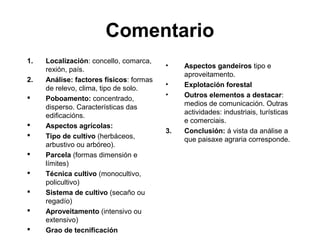 Comentario
1. Localización: concello, comarca,
rexión, país.
2. Análise: factores físicos: formas
de relevo, clima, tipo de solo.
 Poboamento: concentrado,
disperso. Características das
edificacións.
 Aspectos agrícolas:
 Tipo de cultivo (herbáceos,
arbustivo ou arbóreo).
 Parcela (formas dimensión e
límites)
 Técnica cultivo (monocultivo,
policultivo)
 Sistema de cultivo (secaño ou
regadío)
 Aproveitamento (intensivo ou
extensivo)
 Grao de tecnificación
• Aspectos gandeiros tipo e
aproveitamento.
• Explotación forestal
• Outros elementos a destacar:
medios de comunicación. Outras
actividades: industriais, turísticas
e comerciais.
3. Conclusión: á vista da análise a
que paisaxe agraria corresponde.
 