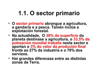 1.1. O sector primario
• O sector primario abrangue a agricultura,
a gandaría e a pesca. Tamén inclúe a
explotación forestal.
• Na actualidade, O 38% da superficie do
planeta destínase a agricultura, o 33,5% da
poboación mundial traballa neste sector e
aportan o 3% do valor da produción final
fronte ao 27% da industria e o 70% dos
servizos.
• Hai grandes diferenzas entre as distintas
zonas da Terra.
 