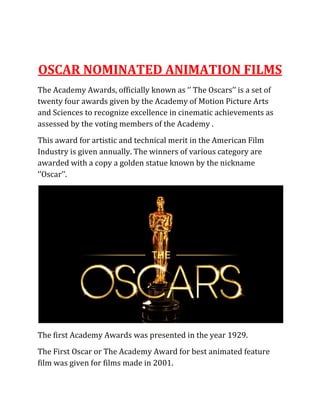 OSCAR NOMINATED ANIMATION FILMS
The Academy Awards, officially known as ‘’ The Oscars’’ is a set of
twenty four awards given by the Academy of Motion Picture Arts
and Sciences to recognize excellence in cinematic achievements as
assessed by the voting members of the Academy .
This award for artistic and technical merit in the American Film
Industry is given annually. The winners of various category are
awarded with a copy a golden statue known by the nickname
‘’Oscar’’.
The first Academy Awards was presented in the year 1929.
The First Oscar or The Academy Award for best animated feature
film was given for films made in 2001.
 