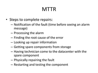 MTTR
• Steps to complete repairs:
– Notification of the fault (time before seeing an alarm
message)
– Processing the alarm
– Finding the root cause of the error
– Looking up repair information
– Getting spare components from storage
– Having technician come to the datacenter with the
spare component
– Physically repairing the fault
– Restarting and testing the component
 